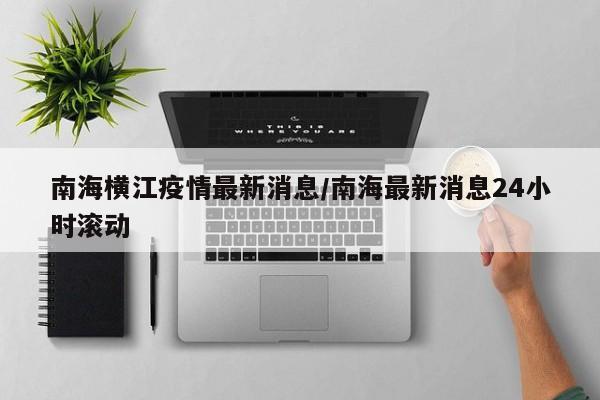 南海横江疫情最新消息/南海最新消息24小时滚动