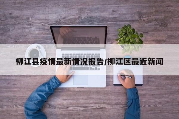 柳江县疫情最新情况报告/柳江区最近新闻