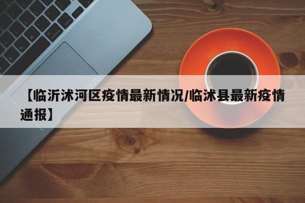 【临沂沭河区疫情最新情况/临沭县最新疫情通报】