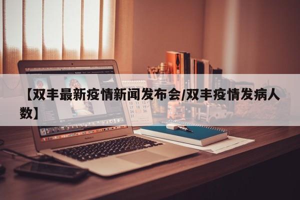 【双丰最新疫情新闻发布会/双丰疫情发病人数】