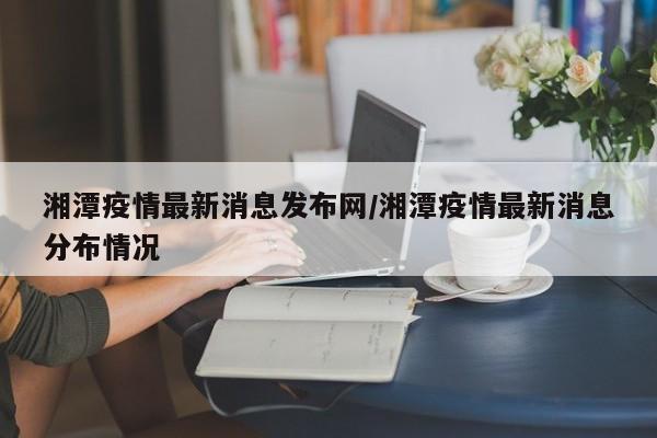 湘潭疫情最新消息发布网/湘潭疫情最新消息分布情况