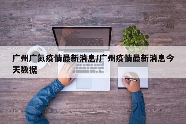 广州广氮疫情最新消息/广州疫情最新消息今天数据