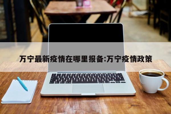 万宁最新疫情在哪里报备:万宁疫情政策