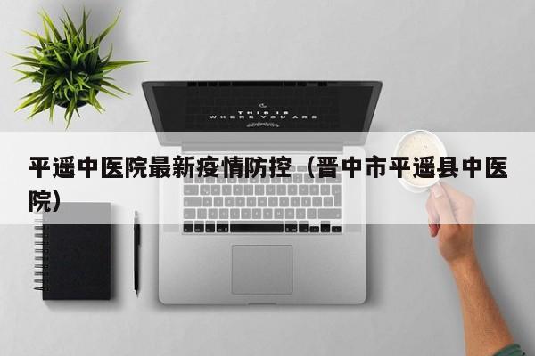 平遥中医院最新疫情防控（晋中市平遥县中医院）