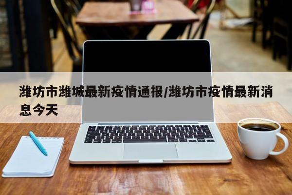 潍坊市潍城最新疫情通报/潍坊市疫情最新消息今天