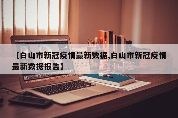 【白山市新冠疫情最新数据,白山市新冠疫情最新数据报告】