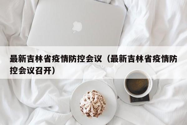 最新吉林省疫情防控会议（最新吉林省疫情防控会议召开）