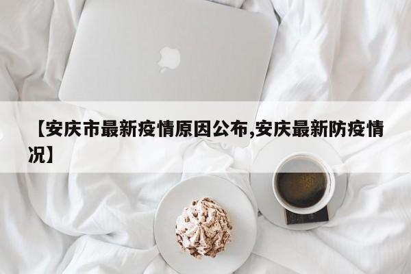 【安庆市最新疫情原因公布,安庆最新防疫情况】