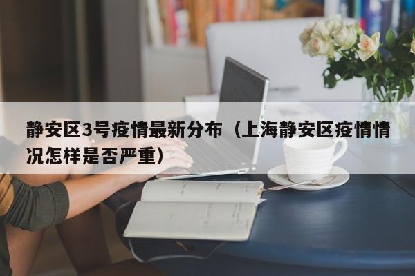 静安区3号疫情最新分布（上海静安区疫情情况怎样是否严重）