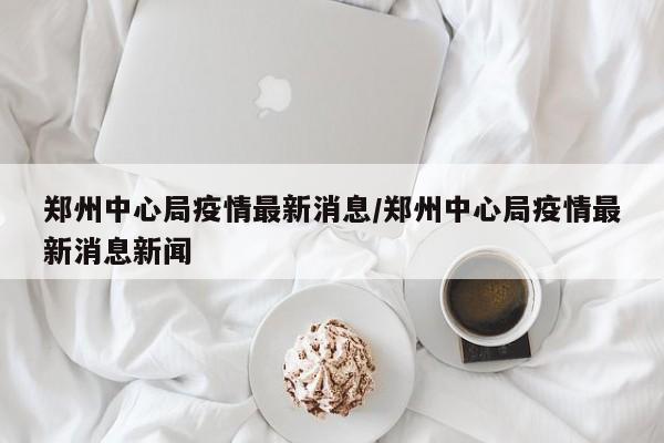 郑州中心局疫情最新消息/郑州中心局疫情最新消息新闻