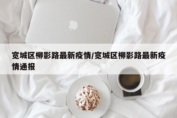 宽城区柳影路最新疫情/宽城区柳影路最新疫情通报