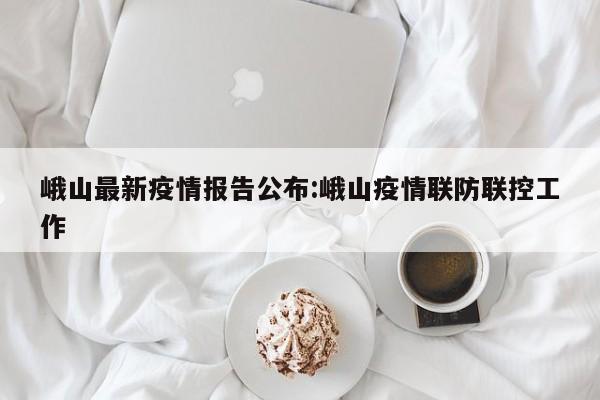 峨山最新疫情报告公布:峨山疫情联防联控工作