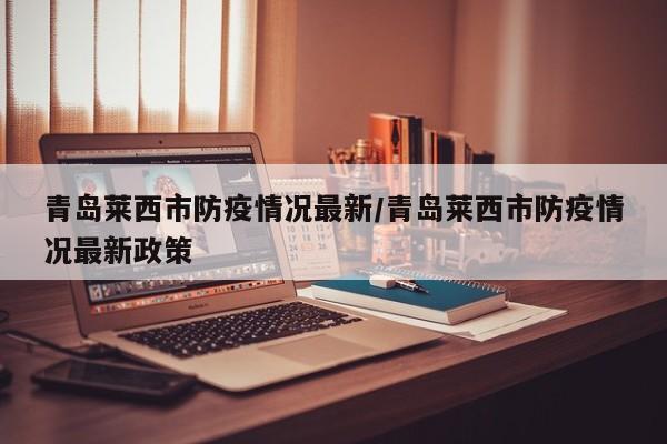 青岛莱西市防疫情况最新/青岛莱西市防疫情况最新政策