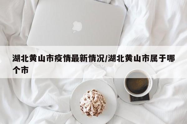 湖北黄山市疫情最新情况/湖北黄山市属于哪个市