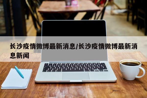 长沙疫情微博最新消息/长沙疫情微博最新消息新闻