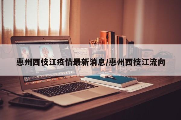 惠州西枝江疫情最新消息/惠州西枝江流向