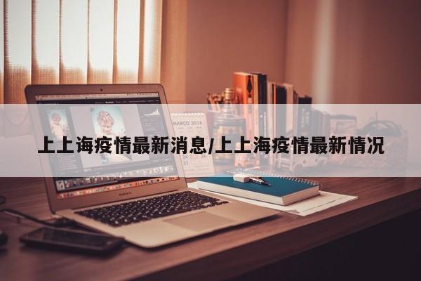 上上诲疫情最新消息/上上海疫情最新情况