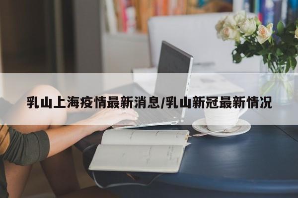 乳山上海疫情最新消息/乳山新冠最新情况