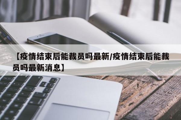 【疫情结束后能裁员吗最新/疫情结束后能裁员吗最新消息】