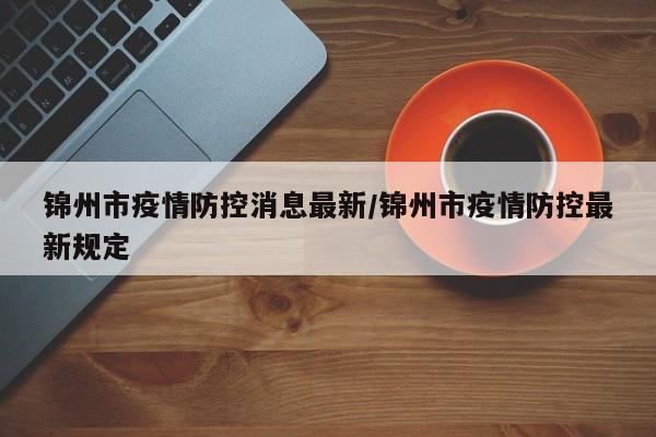 锦州市疫情防控消息最新/锦州市疫情防控最新规定