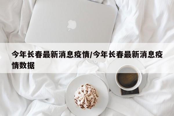 今年长春最新消息疫情/今年长春最新消息疫情数据