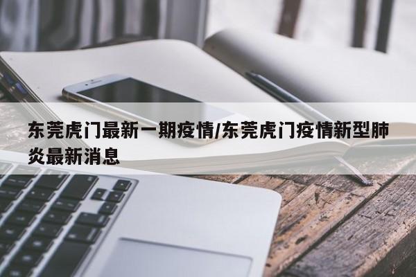 东莞虎门最新一期疫情/东莞虎门疫情新型肺炎最新消息