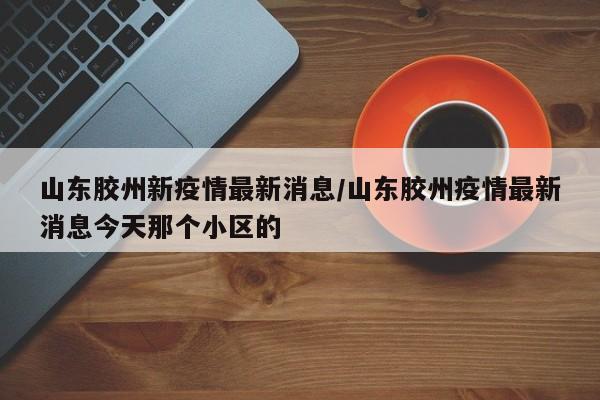山东胶州新疫情最新消息/山东胶州疫情最新消息今天那个小区的