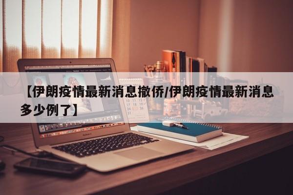 【伊朗疫情最新消息撤侨/伊朗疫情最新消息多少例了】