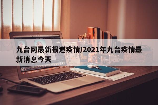 九台网最新报道疫情/2021年九台疫情最新消息今天
