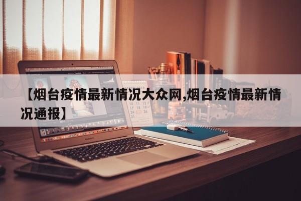 【烟台疫情最新情况大众网,烟台疫情最新情况通报】