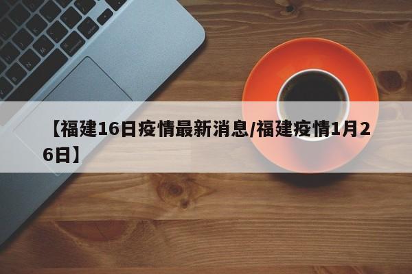 【福建16日疫情最新消息/福建疫情1月26日】