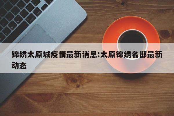锦绣太原城疫情最新消息:太原锦绣名邸最新动态