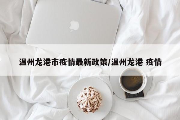温州龙港市疫情最新政策/温州龙港 疫情