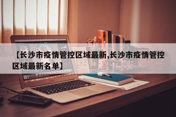 【长沙市疫情管控区域最新,长沙市疫情管控区域最新名单】