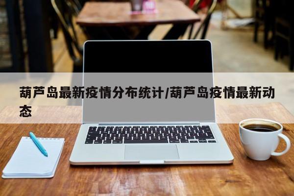葫芦岛最新疫情分布统计/葫芦岛疫情最新动态