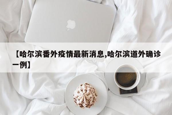 【哈尔滨番外疫情最新消息,哈尔滨道外确诊一例】