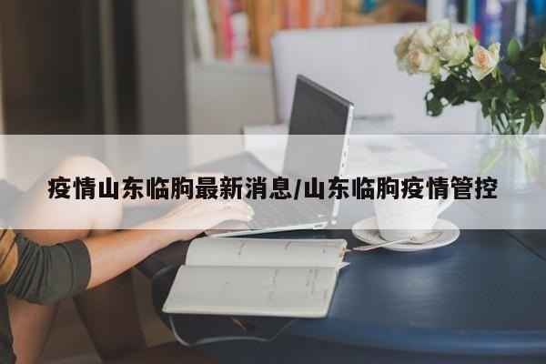疫情山东临朐最新消息/山东临朐疫情管控