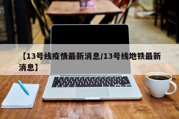 【13号线疫情最新消息/13号线地铁最新消息】