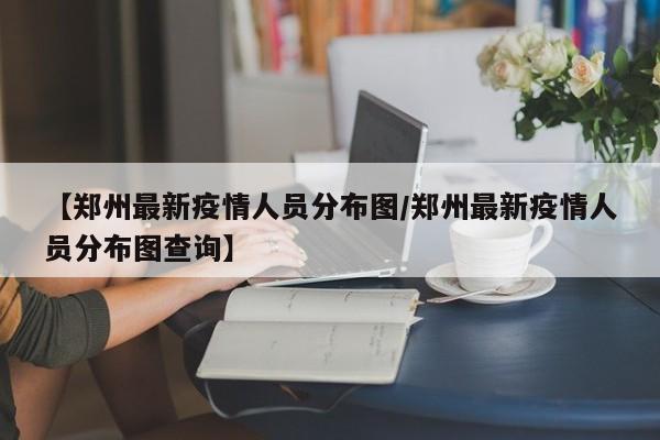 【郑州最新疫情人员分布图/郑州最新疫情人员分布图查询】