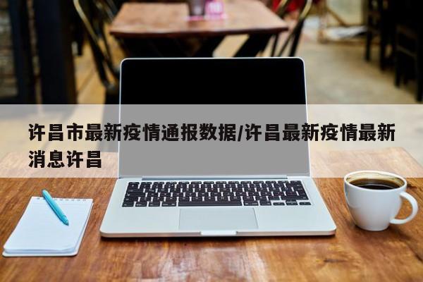 许昌市最新疫情通报数据/许昌最新疫情最新消息许昌