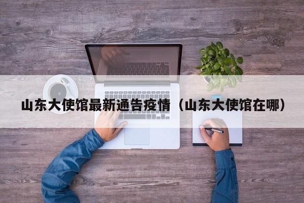 山东大使馆最新通告疫情（山东大使馆在哪）