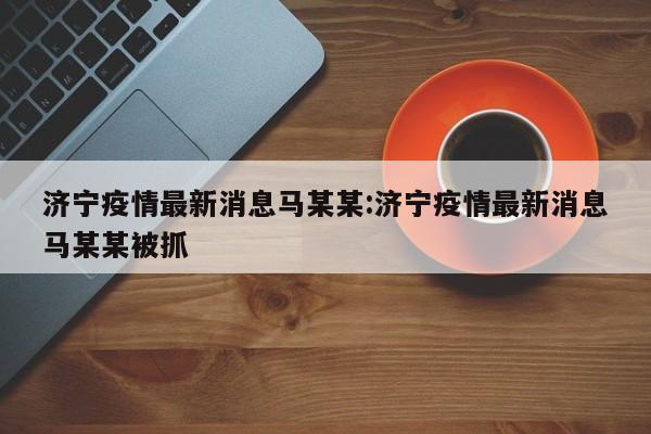济宁疫情最新消息马某某:济宁疫情最新消息马某某被抓