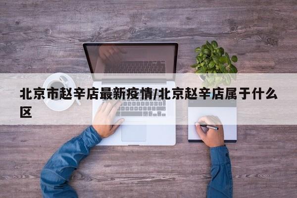 北京市赵辛店最新疫情/北京赵辛店属于什么区