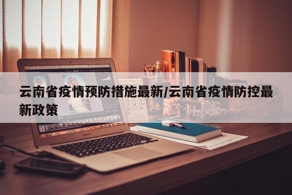 云南省疫情预防措施最新/云南省疫情防控最新政策