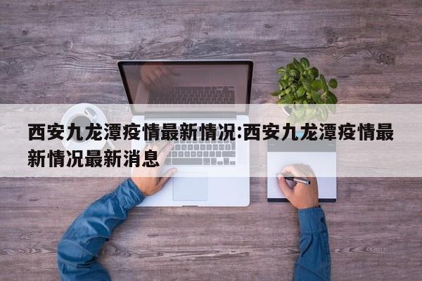 西安九龙潭疫情最新情况:西安九龙潭疫情最新情况最新消息