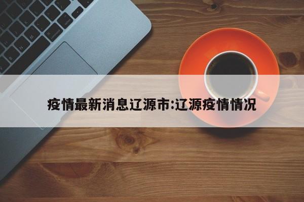 疫情最新消息辽源市:辽源疫情情况
