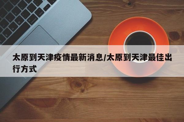 太原到天津疫情最新消息/太原到天津最佳出行方式