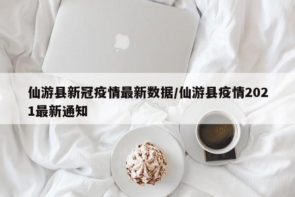仙游县新冠疫情最新数据/仙游县疫情2021最新通知
