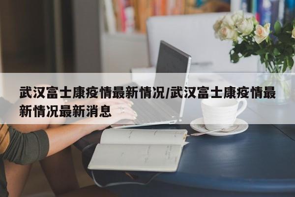 武汉富士康疫情最新情况/武汉富士康疫情最新情况最新消息