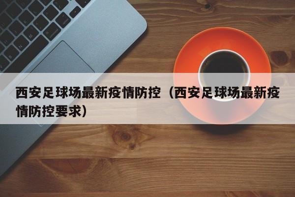 西安足球场最新疫情防控（西安足球场最新疫情防控要求）
